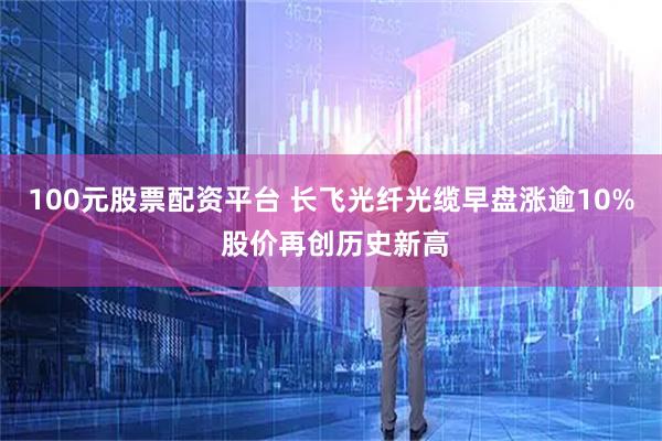100元股票配资平台 长飞光纤光缆早盘涨逾10% 股价再创历史新高