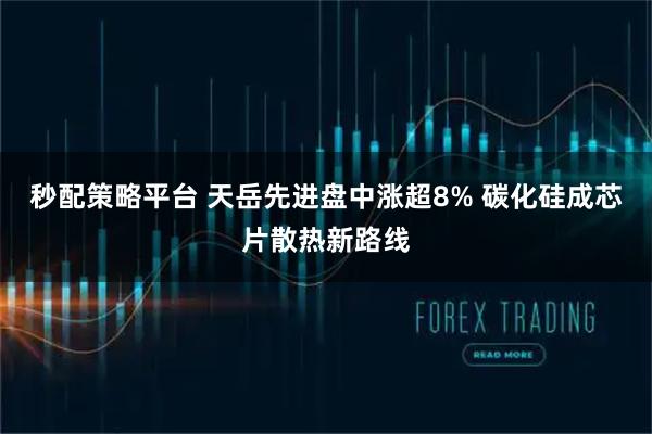 秒配策略平台 天岳先进盘中涨超8% 碳化硅成芯片散热新路线