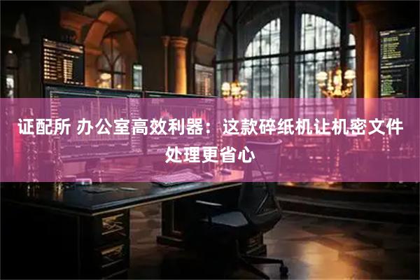 证配所 办公室高效利器：这款碎纸机让机密文件处理更省心