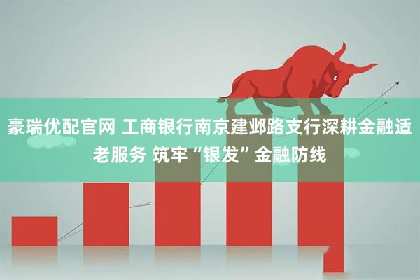 豪瑞优配官网 工商银行南京建邺路支行深耕金融适老服务 筑牢“银发”金融防线