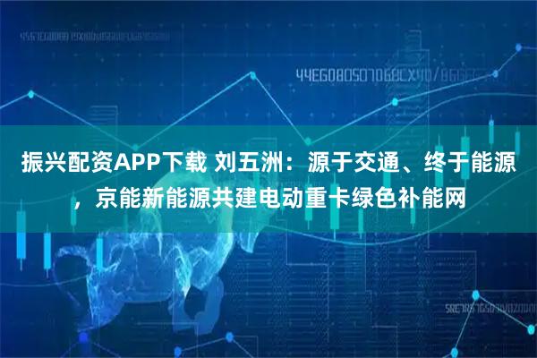 振兴配资APP下载 刘五洲：源于交通、终于能源，京能新能源共建电动重卡绿色补能网