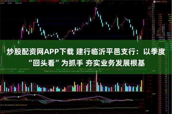 炒股配资网APP下载 建行临沂平邑支行：以季度“回头看”为抓手 夯实业务发展根基