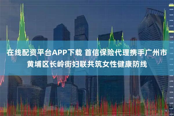 在线配资平台APP下载 首信保险代理携手广州市黄埔区长岭街妇联共筑女性健康防线