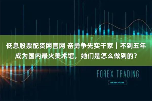 低息股票配资网官网 奋勇争先实干家｜不到五年成为国内最火美术馆，她们是怎么做到的？