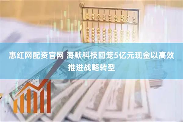 惠红网配资官网 海默科技回笼5亿元现金以高效推进战略转型