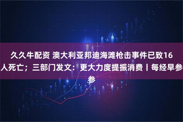 久久牛配资 澳大利亚邦迪海滩枪击事件已致16人死亡；三部门发文：更大力度提振消费丨每经早参