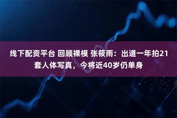 线下配资平台 回顾裸模 张筱雨：出道一年拍21套人体写真，今将近40岁仍单身