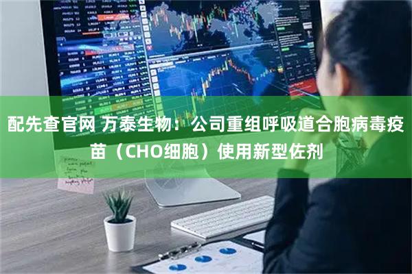 配先查官网 万泰生物：公司重组呼吸道合胞病毒疫苗（CHO细胞）使用新型佐剂