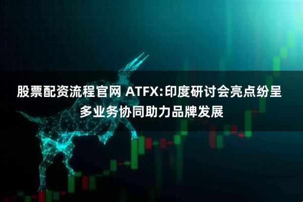 股票配资流程官网 ATFX:印度研讨会亮点纷呈 多业务协同助力品牌发展