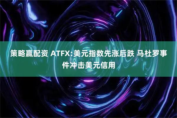 策略赢配资 ATFX:美元指数先涨后跌 马杜罗事件冲击美元信用