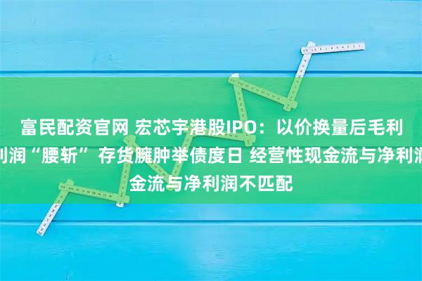 富民配资官网 宏芯宇港股IPO：以价换量后毛利率、净利润“腰斩” 存货臃肿举债度日 经营性现金流与净利润不匹配