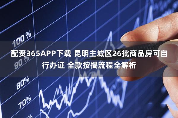 配资365APP下载 昆明主城区26批商品房可自行办证 全款按揭流程全解析