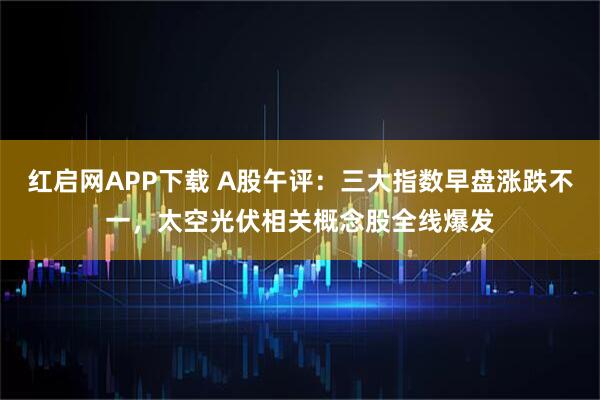 红启网APP下载 A股午评：三大指数早盘涨跌不一，太空光伏相关概念股全线爆发