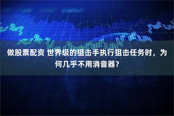 做股票配资 世界级的狙击手执行狙击任务时，为何几乎不用消音器？