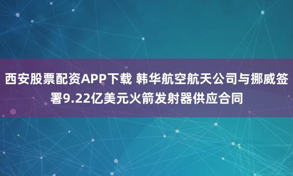 西安股票配资APP下载 韩华航空航天公司与挪威签署9.22亿美元火箭发射器供应合同