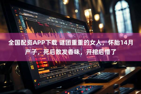 全国配资APP下载 谜团重重的女人，怀胎14月产子，死后散发香味，开棺后懵了