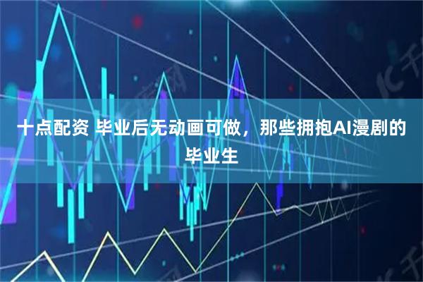 十点配资 毕业后无动画可做，那些拥抱AI漫剧的毕业生