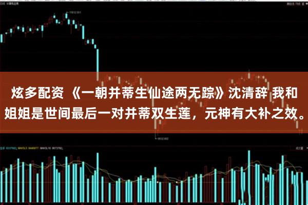 炫多配资 《一朝并蒂生仙途两无踪》沈清辞 我和姐姐是世间最后一对并蒂双生莲，元神有大补之效。