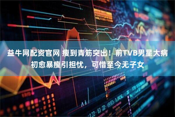益牛网配资官网 瘦到青筋突出！前TVB男星大病初愈暴瘦引担忧，可惜至今无子女