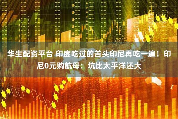 华生配资平台 印度吃过的苦头印尼再吃一遍！印尼0元购航母：坑比太平洋还大
