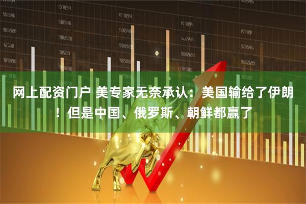 网上配资门户 美专家无奈承认：美国输给了伊朗！但是中国、俄罗斯、朝鲜都赢了