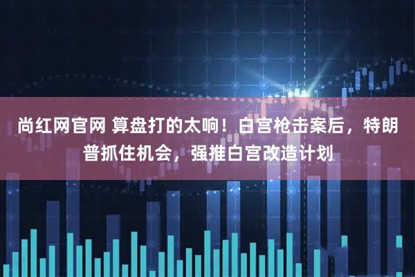 尚红网官网 算盘打的太响！白宫枪击案后，特朗普抓住机会，强推白宫改造计划