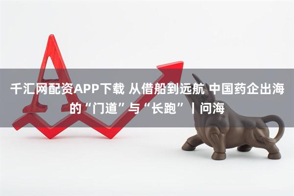 千汇网配资APP下载 从借船到远航 中国药企出海的“门道”与“长跑”丨问海