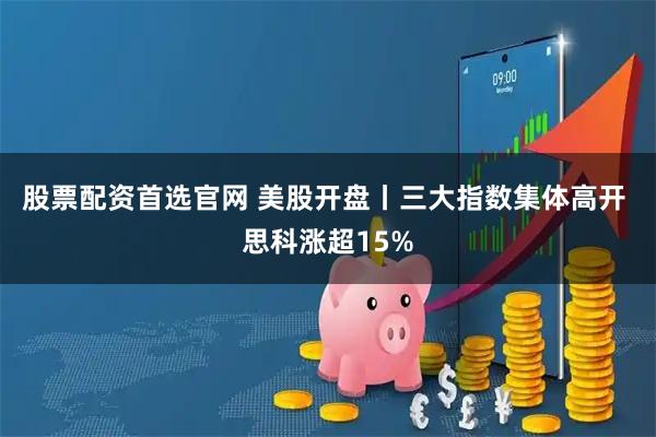 股票配资首选官网 美股开盘丨三大指数集体高开 思科涨超15%