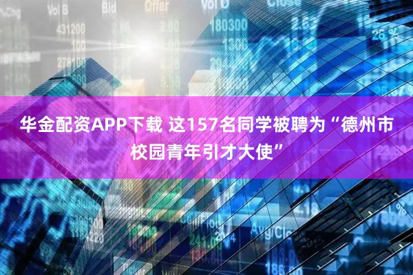 华金配资APP下载 这157名同学被聘为“德州市校园青年引才大使”
