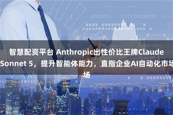 智慧配资平台 Anthropic出性价比王牌Claude Sonnet 5，提升智能体能力，直指企业AI自动化市场